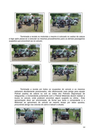 Terminada a revista no motorista o mesmo é colocado no xadrez da viatura
e logo após passa-se a executar os mesmos procedimentos para os demais passageiros
suspeitos que encontram-se no veículo;
Terminada a revista em todos os ocupantes do veículo e os mesmos
estiverem devidamente posicionados, não oferencendo mais perigo para equipe
Policial (xadrez da viatura ou sob as vistas dos Policiais Seguranças da
retaguarda), o Comandante juntamente com o Policial Motorista devem realizar a
busca no veículo, onde poderam encontrar algum suspeito ou vitima; Esta
aproximação deve ser sincronizada, de forma que tanto o comandante e o
Motorista se aproximem do veículo ao mesmo tempo por lados opostos,
procurando abrigo nas colunas do carro e reduzir a silueta;
64
 