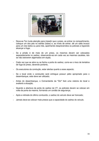 - Deve-se Ter muita atenção para impedir que o preso, ao entrar no compartimento,
coloque um dos pés no estribo (base) e, ao invés de entrar, dê um salto brusco
para um dos lados ou para trás, apanhando desprevenidos os policiais e logrando
alcançar a fuga;
- Se a prisão é de mais de um preso, os mesmos devem ser colocados
separadamente no xadrez, observando-se em cada vez as mesmas cautelas, isto
se não estiverem algemados em dupla;
- Cada vez que se abre ou se fecha a porta do xadrez, corre-se o risco de tentativa
de fuga do preso, devendo portanto,
- Os executores da condução, estar alertas quanto a esse aspecto;
- Se o local onde o conduzido será entregue possuir pátio apropriado para o
desembarque, este deve ser utilizado;
- Antes do desembarque, o Comandante da "GU" fará uma vistoria do local e
avaliará a situação;
- Quando a abertura da porta do xadrez da VT, os policiais devem se colocar em
volta da porta da mesma, formando um cordão de segurança;
- Após a retirada do último conduzido, o xadrez do veículo deve ser trancado;
- Jamais deve-se colocar mais presos que a capacidade do xadrez do veículo.
66
 