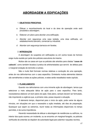 ABORDAGEM A EDIFICAÇÕES
1. OBJETIVOS PRINCIPAIS
a. Efetuar o reconhecimento do local e da área de operação onde será
procedida a abordagem;
b. Elaborar um plano para abordar uma edificação;
c. Abordar com segurança uma casa isolada, uma área edificada, um
estabelecimento bancário, comercial ou industrial;
d. Abordar com segurança barracos em favelas.
2. INTRODUÇÃO
A abordagem de suspeitos em edificações ou em outros locais de homizio
exige muita cautela por parte dos policiais executores da mesma.
Muitos são os casos em que os policiais são atraídos para ciladas "casas de
caboclo", como também levados à pratica de arbitrariedades que servirá de defesa para
o marginal (violação de domicilio e outras).
Não e muito fácil formular normas relativas a condução de uma operação,
antes de nos defrontarmos com o caso especifico. Entretanto muitos elementos básicos
são semelhantes a todas as ações policiais, e estes serão ressaltados neste capítulo.
3. PLANEJAMENTO
Quando nos defrontamos com uma iminente ação de abordagem, temos que
selecionar a mais adequada tática de ação para o caso especifico. Para tanto,
necessitamos elaborar um bom plano de ação. Este plano, sempre deverá' ser formulado,
não importando a urgência que, a primeira vista, possa requerer a situação.
O elemento tempo, disponível para o inicio da ação, pode variar de alguns
minutos, em situações em que e necessário a ação imediata, até dias de preparação.
Quaisquer que sejam os extremos, reunir todas as informações disponíveis no tempo
permitido, é de suma importância.
Havendo necessidade de efetuar a abordagem de residências ou edifícios, no
interior dos quais ocorreu um incidente, ou se encontra um marginal foragido, os policiais
verificarão de antemão se dispõem de autoridade legal para adentrar naqueles recintos.
67
 
