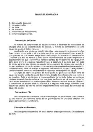 EQUIPE DE ABORDAGEM
1. Composição da equipe;
2. formação em fila;
3. em linha;
4. em diamante;
5. velocidades de deslocamento;
6. comunicação por gestos.
Composição da Equipe:
O número de componentes da equipe irá variar e depender de necessidade da
situação tática ou da disponibilidade de pessoal. O mínimo de componentes de uma
equipe de assalto é de três homens.
Atualmente uma equipe de assalto não utiliza mais os componentes com funções
fixas, como o ponta, o ala, o full, o volante e o piloto, mas sim de acordo com a posição
que qualquer um dos homens esteja dentro da formação no momento do deslocamento.
O homem que está na frente é o ponta com a responsabilidade de fazer a exploração e
esclarecimento do que se encontra à frente no sentido de deslocamento da equipe, bem
como deve prover a segurança naquela direção. O cobertura, é o policial que vem atrás
do ponta, variando seu número de acordo com o número de homens que compõe a
equipe, sendo sua obrigação prover a cobertura ao ponta quando este estiver executando
o esclarecimento, além de fazerem a segurança das laterais da equipe. O retaguarda é o
último homem na formação, devendo fazer a segurança da retaguarda da equipe.
A função de líder é do policial de maior posto ou graduação que fizer parte da
equipe de assalto, sendo ele que irá determinar a direção do deslocamento ou o recinto a
ser invadido. Cabe a ele também a responsabilidade de controlar todas as novidades
relativas às condições dos reféns e dos marginais, verificando se há feridos, mortos ou
detidos e se houve armas ou objetos apreendidos, devendo transmitir e manter informado
o comandante da equipe tática. O sub-líder é o segundo mais antigo, cabendo a ele
assumir as funções do líder no caso de impedimento deste ou no caso de subdivisão da
equipe de assalto.
Formação em Fila:
Utilizada para deslocamentos curtos da equipe por um local aberto, como uma rua
ou para realizar uma varredura dentro de um grande recinto em uma área edificada (um
galpão por exemplo) ou um terreno.
Formação em Diamante:
Utilizada para deslocamento em áreas abertas onde seja necessária uma cobertura
de 360º.
68
 