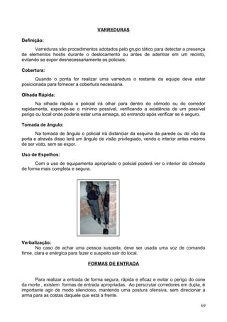 VARREDURAS
Definição:
Varreduras são procedimentos adotados pelo grupo tático para detectar a presença
de elementos hostis durante o deslocamento ou antes de adentrar em um recinto,
evitando se expor desnecessariamente os policiais.
Cobertura:
Quando o ponta for realizar uma varredura o restante da equipe deve estar
posicionada para fornecer a cobertura necessária.
Olhada Rápida:
Na olhada rápida o policial irá olhar para dentro do cômodo ou do corredor
rapidamente, expondo-se o mínimo possível, verificando a existência de um possível
perigo ou local onde poderia estar uma ameaça, só entrando após verificar se é seguro.
Tomada de ângulo:
Na tomada de ângulo o policial irá distanciar da esquina da parede ou do vão da
porta e através disso terá um ângulo de visão privilegiado, vendo o interior antes mesmo
de ser visto, sem se expor.
Uso de Espelhos:
Com o uso de equipamento apropriado o policial poderá ver o interior do cômodo
de forma mais completa e segura.
Verbalização:
No caso de achar uma pessoa suspeita, deve ser usada uma voz de comando
firme, clara e enérgica para fazer o suspeito sair do local.
FORMAS DE ENTRADA
Para realizar a entrada de forma segura, rápida e eficaz e evitar o perigo do cone
da morte , existem formas de entrada apropriadas. Ao perscrutar corredores em dupla, é
importante agir de modo silencioso, mantendo uma postura ofensiva, sem direcionar a
arma para as costas daquele que está a frente.
69
 