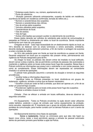 * Endereço exato (bairro, rua, número, apartamento etc.);
* Ponto de referência;
* Situação (pessoas utilizando entorpecentes, suspeita de ladrão em residência,
ocorrência de ladrão em residência confirmada, tomada de reféns etc.);
* Número e características dos suspeitos;
* Número e características das vítimas;
* Uso de armas pelos suspeitos;
* Veículos utilizados pelos suspeitos;
* Características do local;
* Vias de acesso;
* Vias de fuga;
* Outras informações que possam auxiliar no atendimento da ocorrência.
Esses dados deverão ser colhidos do solicitante pela central de comunicações e
passadas ao Policial ou diretamente por estes no local da ocorrência. Sendo importante
confirmá-los com mais de uma pessoa.
Chegada ao local: Caso haja necessidade de um deslocamento rápido ao local, as
Vtr’s deverão se deslocar com os sinais luminosos e sirene acionados, entretanto,
deverão desligá-los quando estiverem próximas, a fim de manter a vantagem da surpresa
e evitar a tomada de reféns.
As Vtr’s não poderão parar em frente ao local da ocorrência ou passar em frente.
Devendo estacionar em local que os suspeitos não possam vê-las, permanecendo sob
vigilância de Policiais designados para tal fim.
Ao chegar no local, os policiais não devem entrar de imediato no local edificado,
devem cercar a área e isolá-la, não se permitindo a entrada de pessoas não autorizadas e
mantendo a vigilância sobre os locais onde possa haver fuga dos suspeitos. Nessa fase o
Policial confirma as informações que possui com o solicitante e com outras pessoas, bem
como as complementa. Essas informações devem ser repassadas ao comandante
imediato e à central de operações.
O policial mais graduado assumirá o comando da situação e tomará as seguintes
providências;
* recolher todas a informações disponíveis;
* Identificar todos os Policiais presentes no local; dividindo-os em grupos de
isolamento, vigilância, entrada e outros que se fizerem necessário;
* Escolher o local por onde se fará a entrada, que deve ser apenas um, a fim de se
evitar um possível fogo cruzado;
* Providenciar vigilância para os locais onde possa haver fuga dos suspeitos;
* Realizar a entrada e busca no local;
Entrada : Para se efetuar a entrada em locais edificados, deve-se observar os
seguintes conceitos:
01) Equipamento : Todos os Policiais envolvidos na ação devem estar utilizando
colete balístico, podendo o grupo de entrada usar outros equipamentos de proteção,
como escudos, capacetes etc. É importante que o grupo de entrada utilize equipamentos
portáteis de comunicação, para manter contato com os demais Policiais e com o centro de
operações;
02) Basicamente teremos cinco fases da operação;
Cerco e isolamento. Cercar os criminosos para que eles não fujam ou
façam nova vítima. Isolar o local permitindo apenas a entrada de pessoal autorizado
dentro do perímetro primário para facilitar a ação da Polícia.
71
 