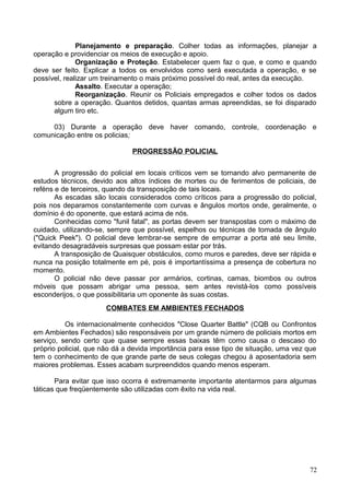 Planejamento e preparação. Colher todas as informações, planejar a
operação e providenciar os meios de execução e apoio.
Organização e Proteção. Estabelecer quem faz o que, e como e quando
deve ser feito. Explicar a todos os envolvidos como será executada a operação, e se
possível, realizar um treinamento o mais próximo possível do real, antes da execução.
Assalto. Executar a operação;
Reorganização. Reunir os Policiais empregados e colher todos os dados
sobre a operação. Quantos detidos, quantas armas apreendidas, se foi disparado
algum tiro etc.
03) Durante a operação deve haver comando, controle, coordenação e
comunicação entre os policias;
PROGRESSÃO POLICIAL
A progressão do policial em locais críticos vem se tornando alvo permanente de
estudos técnicos, devido aos altos índices de mortes ou de ferimentos de policiais, de
reféns e de terceiros, quando da transposição de tais locais.
As escadas são locais considerados como críticos para a progressão do policial,
pois nos deparamos constantemente com curvas e ângulos mortos onde, geralmente, o
domínio é do oponente, que estará acima de nós.
Conhecidas como "funil fatal", as portas devem ser transpostas com o máximo de
cuidado, utilizando-se, sempre que possível, espelhos ou técnicas de tomada de ângulo
("Quick Peek"). O policial deve lembrar-se sempre de empurrar a porta até seu limite,
evitando desagradáveis surpresas que possam estar por trás.
A transposição de Quaisquer obstáculos, como muros e paredes, deve ser rápida e
nunca na posição totalmente em pé, pois é importantíssima a presença de cobertura no
momento.
O policial não deve passar por armários, cortinas, camas, biombos ou outros
móveis que possam abrigar uma pessoa, sem antes revistá-los como possíveis
esconderijos, o que possibilitaria um oponente às suas costas.
COMBATES EM AMBIENTES FECHADOS
Os internacionalmente conhecidos "Close Quarter Battle" (CQB ou Confrontos
em Ambientes Fechados) são responsáveis por um grande número de policiais mortos em
serviço, sendo certo que quase sempre essas baixas têm como causa o descaso do
próprio policial, que não dá a devida importância para esse tipo de situação, uma vez que
tem o conhecimento de que grande parte de seus colegas chegou à aposentadoria sem
maiores problemas. Esses acabam surpreendidos quando menos esperam.
Para evitar que isso ocorra é extremamente importante atentarmos para algumas
táticas que freqüentemente são utilizadas com êxito na vida real.
72
 