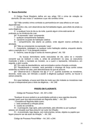 2 - Busca Domiciliar
O Código Penal Brasileiro define em seu artigo 150 o crime de violação de
domicílio. Em seu inciso 3.º esclarece o que não constitui crime:
“§3.º Não constitui crime a entrada ou permanência em casa alheia ou em suas
dependências:
I – durante o dia, com observância das formalidades legais, para efeito de prisão ou
outra diligência.
II – a qualquer hora do dia ou da noite, quando algum crime está sendo ali
praticado ou na iminência de o ser.
§4.º A expressão ‘casa’ compreende:
I – qualquer compartimento habitado;
II – aposento ocupado de habitação coletiva;
III – compartimento não aberto ao público, onde alguém exerce profissão ou
atividade.
§5.º Não se compreende na expressão ‘casa’:
I – hospedaria, estalagem ou qualquer outra habitação coletiva, enquanto aberta,
salvo a restrição do n.º II do parágrafo anterior.
II – taverna, casa de jogo e outras do mesmo gênero”. Art. 150
As buscas domiciliares serão executadas de dia, salvo se o morador
consentir que se realizem à noite, e, antes de penetrarem na casa, os executores
mostrarão e lerão o mandado ao morador, ou a quem o represente, intimando-o, em
seguida, a abrir a porta.
§2.º Em caso de desobediência, será arrombada a porta e forçada a entrada.
§3.º Recalcitrando o morador, será permitido o emprego de força contra coisas
existentes no interior da casa, para descobrimento do que se procura.
§4.º Observar-se-á o disposto nos §§ 2.º e 3.º, quando ausentes os moradores,
devendo, neste caso, ser intimado a assistir à diligência qualquer vizinho, se houver e
estiver presente.
Em casa habitada, a busca será feita de modo que não moleste os moradores mais
do que o indispensável para o êxito da diligência. – Art. 248
PRISÃO EM FLAGRANTE
Código de Processo Penal – Art. 301 e 302:
“Qualquer do povo poderá e as autoridades policiais e seus agentes deverão
prender quem quer que seja encontrado em flagrante delito.” – Art. 301
“ Considera-se flagrante delito quem:
I – está cometendo a infração penal;
II – acaba de cometê-la;
III – é perseguido, logo após, pela autoridade, pelo ofendido ou por qualquer
pessoa, em situação que faça presumir ser autor da infração;
IV – é encontrado, logo depois, com instrumentos, armas, objetos ou papéis que
façam presumir ser ele autor da infração.” – Art. 302
Código de Processo Penal Militar – Art. 243 e 244:
10
 