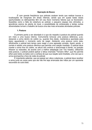 Operação de Busca
É com grande freqüência que policiais acabam tendo que realizar buscas e
localizações de marginais em áreas internas, sendo que em quase todas essas
oportunidades os delinqüentes têm em seu favor inúmeros fatores que os favorecem.
Questões como a falta de cobertura ao policial, o pequeno espaço dos cômodos, a
ignorância acerca da planta do local, a possibilidade de emboscada e tantas outras
adversidades tornam o trabalho de busca uma das mais arriscadas atividades policiais.
1. Postura
O primeiro ponto a ser abordado é o que diz respeito à postura do policial quando
em meio a uma busca interna. Comumente toma-se uma postura defensiva, p.ex.
deixando a arma dentro do coldre ou, quando fora deste, mantendo-a apontada para
baixo aguardando o momento certo de reagir. Adotando uma postura como esta,
dificilmente o policial terá tempo para reagir a uma agressão armada. Assim sendo, o
correto é adotar uma postura ofensiva que permita uma reação imediata. O policial deve
manter a arma fora do coldre, na altura dos ombros e direcionada à frente, na posição
Weaver ou Isósceles, de acordo com a melhor adaptação (ver Tiro Visado). Utilizando
esta postura, o policial poderá aplicar a tática chamada "Terceiro Olho", que lhe permite
olhar para todos os lados com a certeza de que sua reação será imediata, uma vez que a
arma acompanha o foco de visão do policial.
É importante salientar, que ao passar por vãos e aberturas, o policial deve recolher
a arma junto ao corpo para que ela não lhe seja arrancada das mãos por um oponente
escondido do outro lado.
73
 