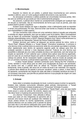 2. Movimentação
Quando no interior de um prédio, o policial deve movimentar-se com extrema
cautela e silêncio, pois um ruído qualquer poderá denunciá-lo a seu oponente.
Ao atravessar corredores e salões poderão ser encontradas inúmeras portas. Abri-
las sem se certificar do que existe por trás é extremamente perigoso.
Se possível, o policial deve manter-se constantemente protegido por qualquer tipo
de escudo ou barricada, não se movimentando de forma que cruze as pernas, pois isso
poderá fazê-lo perder o equilíbrio.
Existem locais dotados de vigas e alçapões, onde o delinqüente pode se espreitar
e armar uma emboscada. Por isso, deve-se evitar usar bonés ou chapéus de abas largas,
que impossibilitem a visão superior.
Um dos momentos mais críticos em uma varredura interna é aquele que antecede
a entrada em algum aposento, sem que se saiba o que há lá dentro. Não é aconselhável
que se façam as conhecidas "entradas dinâmicas", usualmente empregadas por forças
policiais especializadas como a SWAT (Special Weapons And Tatics) norte-americana ou
o COT (Comando de Operações Táticas) da Polícia Federal Brasileira.
Existem técnicas que melhor se adequam ao serviço policial de rotina, como a
"Quick Peek" (Rápida Olhada) e a "Israeli Sweep" (Varredura Israelense). A primeira é
uma técnica onde o policial deve se posicionar atrás de uma parede que ladeie a entrada;
olhar rapidamente para dentro do aposento jogando parte da cabeça para fora da
proteção (parede) e retornar o mais depressa possível. Trata-se de uma técnica que
possibilita a obtenção de uma visão completa da área a ser adentrada, sem dar tempo de
reação ao oponente. É bom salientar que o policial deve aplicar essa técnica agachado,
pois em caso de um eventual disparo por parte do delinqüente, o tiro passará por cima da
cabeça do policial. Se for necessário repetir a operação, deve-se mudar de posição (se
em um primeiro momento o policial esteve agachado, num próximo deverá ficar de pé).
A tática "Israeli Sweep", também conhecido como "Slicing the Pie" (Fatiando a
Torta), também é muito eficaz para se obter uma visualização do local a ser penetrado.
De acordo com ela, o policial deve se utilizar do "Terceiro Olho", aproximando-se
lentamente, rente à parede, até cerca de um metro do local a ser vistoriado. Em seguida,
o policial deve afastar-se da parede e procurar visualizar, passo a passo, a área interna
do aposento, aumentando seu ângulo de visão até obter a completa varredura do local. É
um processo mais lento, que permite ao policial retornar à sua posição de origem em caso
de um sinal de perigo.
3. Entrada
Após obter a completa visualização do local, o próximo passo é entrar no aposento.
Existem dois métodos comumente utilizados pelas polícias internacionais: o "Israeli
Limited Entry" (Entrada Limitada Israelense) e o "Crisscross" (Entrada Cruzada).
Pela primeira tática, a entrada se assemelha à "Quick Peek", uma vez que expõe
muito pouco o corpo do policial. No entanto, depois que se projeta o corpo para dentro,
não deve haver a mudança de posicionamento, como na técnica de "Rápida Espiada".
Já a técnica "Crisscross", mais utilizada e eficaz, deve ser realizada em dupla, de
modo que cada um dos integrantes se aproxime até a abertura, por lados diferentes e
execute uma busca visual por qualquer dos métodos antes descritos. Após a varredura
visual, ambos entram no recinto rapidamente, cruzando-se entre si e assumindo uma
postura ofensiva com as costas junto à parede do aposento invadido. É necessário frisar
que esta não é uma técnica adequada para quem deseja entrar em corredores ou outros
locais que não possuam paredes internas, ladeando a abertura.
74
 