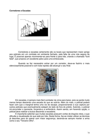 Corredores e Escadas
Corredores e escadas certamente são os locais que representam maior perigo
aos policiais em um combate em ambiente fechado, pela falta de uma rota segura de
fuga. É possível apenas movimentar-se para frente e para trás, criando o chamado "funil
fatal", que propicia um excelente palco para uma emboscada.
Quando se faz necessário entrar por um corredor, deve-se fazê-lo o mais
silenciosamente possível e com toda rapidez até alcançar o seu final.
Em escadas, é sempre mais fácil combater de cima para baixo, pois se perde muito
menos tempo descendo uma escada do que ao subi-la. Além do mais, o policial poderá
fazer com que o marginal tenha uma via de escape, proporcionando a sua captura por
outros policiais que eventualmente estejam do lado de fora do prédio. Subindo, o policial
irá encurralar o oponente, forçando-o a enfrentá-lo. Assim sendo, em havendo opção, o
policial deve realizar a busca descendo a escadaria.
É importante salientar que muitas escadas possuem cortes de ângulos retos, o que
dificulta a visualização do que está por trás. Desta forma, faz-se mister utilizar as técnicas
já descritas para se operar com maior segurança, devendo-se sempre manter a arma
como o seu "Terceiro Olho".
75
 