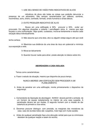 1- USE SEU SENSO DE VISÃO PARA INDICATIVOS DE ALVOS
ndicativos de alvos são todas as coisas que poderão denunciar a
presença de um adversário. São sempre caracterizados por reflexos, sombras,
movimentos, sons, cheiro, contraste, formato, sinais humanos e sinais táticos.
2- EVITE PRODUZIR INDICATIVO DE ALVO
Busca em uma edificação é 50% procurar e 50% evitar ser
procurado. Em algumas situações a coberta / camuflagem reina. A menos que seja
forçado a uma confrontação. Seja quieto, cuidadoso, mova-se lentamente e resolva cada
situação tática individualmente.
3- Não assuma que uma área, alvo ou alguém esteja seguro até que você
tenha certeza.
4- Maximize sua distância de uma área de risco em potencial e minimize
sua exposição a esta.
5- Mova-se taticamente
6- Quando houver razão para atirar, preste atenção no básico sobre tiro.
ABORDAGEM A CASA ISOLADA
Temos como características:
a. Fazer o estudo da situação, mesmo que disponha de pouco tempo.
NUNCA ABORDE UMA EDIFICAÇÃO SEM PROCEDER A UM
PLANEJAMENTO;
b. Antes de penetrar em uma edificação, monte primeiramente o dispositivo de
segurança;
c. Comandante da Operação de abordagem NUNCA deverá permitir a entrada de
um homem da equipe isoladamente no interior de uma casa suspeita. A
penetração devera ser por duplas. O segundo homem com a missão de dar
cobertura ao primeiro e vice-versa;
d. Devemos procurar distinguir, com precisão, os marginais dos moradores da
casa. caso de duvidas todos são suspeitos, mais haja com muita cautela;
e. Antes de qualquer penetração faça uma alocução verbal para que os criminosos
desistam de qualquer reação e saiam do recinto;
77
 