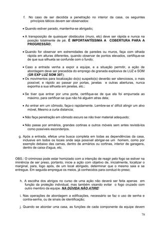f. No caso de ser decidida a penetração no interior da casa, os seguintes
princípios táticos devem ser observados:
• Quando estiver parado, mantenha-se abrigado;
• A transposição de quaisquer obstáculos (muro, etc) deve ser rápida e nunca na
posição totalmente de pé. É IMPORTANTÍSSIMA A COBERTURA PARA A
PROGRESSÃO;
• Quando for observar em extremidades de paredes ou muros, faça com olhada
rápida em alturas diferentes, quando observar de pontos elevados, certifique-se
de que sua silhueta se confunde com o fundo;
• Caso a entrada venha a expor a equipe, e a situação permitir, a ação de
abordagem deve ser precedida do emprego de granada explosiva de LUZ e SOM
(GR EXP LUZ SOM 307);
• Os movimentos para localização do(s) suspeito(s) deverão ser silenciosos, o mais
possível, e rápido ao passar por portas, janelas e outras aberturas, nunca
exponha a sua silhueta em janelas, etc.;
• Se tiver que entrar por uma porta, certifique-se de que ela foi empurrada ao
máximo, para certificar-se que não há alguém atras dela;
• Ao entrar em um cômodo, faça-o rapidamente. Lembre-se e' difícil atingir um alvo
móvel, Mesmo a curta distancia;
• Não faça penetração em cômodo escuro se não tiver material adequado;
• Não passe por armários, grandes cortinas e outros móveis sem antes revistá-los
como possíveis esconderijos.
g. Após a entrada, efetue uma busca completa em todas as dependências da casa,
inclusive em todos os locais onde seja possível abrigar-se um homem, como por
exemplo debaixo das camas, dentro de armários ou cortinas, interior de garagens,
dentro de caixa d'agua, etc.
OBS.: O criminoso pode estar homiziado com a intenção de reagir pelo fogo se estiver na
iminência de ser preso, portanto, inicie a ação com objetivo de, inicialmente, localizar o
marginal, para, logo após, de um local abrigado, determinar que o mesmo saia e se
entregue. Em seguida empregue os meios, já conhecidos para conduzi-lo preso;
h. A escolha dos abrigos no curso de uma ação não deverá ser feita apenas em
função da proteção individual, mas também visando evitar o fogo cruzado com
outro membro da equipe. NA DÚVIDA NÃO ATIRE!
i. Nas operações de abordagem a edificações, necessário se faz o uso de senha e
contra-senha, ou de sinais de identificação;
j. Quando se abordar uma casa, as funções de cada componente da equipe devem
78
 