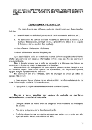 estar bem definidas. NÃO PODE OCORRER DÚ'VIDAS, POR PARTE DE NENHUM
POLICIAL QUANTO SUA FUNÇÃO E O SEU PROCEDIMENTO DURANTE A
AÇÃO.
ABORDAGEM EM ÁREA EDIFICADA
Em caso de uma área edificada, podemos nos defrontar com duas situações
distintas:
a. As edificações na horizontal (sucessão de casas em ruas ou avenidas etc.);
b. As edificações na vertical (edifícios residenciais, comerciais e públicos). Em
qualquer desses casos, como já' foi dito, o procedimento básico a ser seguido
é de inicio, o cerco, que tem dois objetivos:
- evitar a fuga do criminoso ou criminosos;
- efetuar o isolamento da área de operações.
Após estabelecer o cerco e o isolamento da área, conforme exposto anteriormente,
e feito o planejamento com base nas informações colhidas Inicia-se a fase da abordagem
propriamente dita.
Não é demais lembrar que a ação de comando e a liderança são fatores de
extrema importância nos casos de abordagem a edificações.
O comandante não pode permitir de forma alguma que um membro da equipe atue
por iniciativa própria. Deve existir apenas um comandante, não importando quantas
equipes estejam representadas na operação.
Na abordagem em área edificada, além de empregar as táticas já vistas, os
policiais não devem:
- ficar no meio da rua olhando para o alto do edifício, nem ficar debaixo da luz de
poste de iluminação ou diante de faróis de carros;
- agrupar-se ou expor-se desnecessariamente diante do objetivo;
Normas a serem seguidas por equipes de policiais ao abordarem
estabelecimentos comerciais e industriais:
- Desligar a sirene da viatura antes de chegar ao local do assalto ou de suspeita
de assalto;
- Não parar a viatura na porta do estabelecimento;
- O efetivo desembarca e o motorista permanece na viatura com o motor e o rádio
ligados e atento aos acontecimentos e à área;
79
 