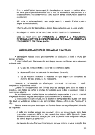 - Dois ou mais Policiais tomam posição de cobertura na calçada com vistas á loja,
em local que os permita observar toda a rua, os movimentos das pessoas, e o
estabelecimento, buscando verificar se há alguém dando cobertura aos possíveis
assaltantes;
- Não entre no estabelecimento caso esteja havendo o assalto. Efetuar o cerco
amplo, e solicitar reforço;
- Informe a Central de Operações os dados dos assaltantes para o cerco amplo;
- Abordagem no interior de um banco é no mínimo imperícia ou imprudência;
- Caso de refém deve ser (PROCEDIDO O CERCO E O ISOLAMENTO,
INFORMAR A CENTRAL DE OPERAÇÕES QUE POR SUA VEZ ACIONARÁ O
POLICIAMENTO ESPERCIALIZADO).
ABORDAGEM A BARRACOS EM FAVELAS E MATAGAIS
A abordagem nesses locais, principalmente se executada à noite, é muito por
demais perigosa.
O responsável pelo Comando da abordagem nesses ambientes deve observar
antes de tudo:
a. O grau de periculosidade a expor os executores da ação;
b. A conveniência e necessidade da abordagem de pronto;
c. Se os recursos humanos e materiais de que dispõe são suficientes ao
domínio de todo o local, se for necessário.
Havendo a necessidade da abordagem, procurará circunscrever o locaL,
bloqueando as possíveis saídas.
Durante os deslocamentos em favelas exige-se atenção para todos os lados e
direções, para todas as portas e janelas de barracos, para todos e quaisquer ruídos e
movimentos alheios.
As abordagens em favelas devem ser sobretudo programadas, e quando possível
integradas de varias frações: emprego de policiais com cães e montados.
É necessário observar contudo, que o local onde será procedida a busca com cães
não deve ser violado; as pistas deverão ser mantidas intactas, a fim de não "confundir" o
cão.
Dentre as normas para abordagem em favelas devem ser seguidas principalmente
as seguintes:
- A ação em favelas sempre que possível deve ser desenvolvida, com duas
guarnições especiais (GE) ou três guarnições táticas (GT). Devendo haver
entretanto uma análise da situação por parte do policial mais antigo com relação
ao efetivo disponível para ação;
- As viaturas deverão ficar num local seguro, sempre coberto e sob a proteção dos
80
 