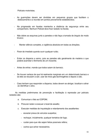 Policiais motoristas;
- As guarnições devem ser divididas em pequenos grupos que facilitem o
deslocamento e a reunião em pontos previamente estabelecidos;
- Na progressão em favelas mantenha a distância de segurança entre seu
companheiro. Nenhum Policial deve ficar isolado na favela;
- Não dobre as esquinas junto a paredes e não faça a tomada de ângulo de modo
brusco;
- Manter silêncio completo, e vigilância absoluta em todas as direções;
- Parar de imediato quando ouvir qualquer ruído;
- Evitar os disparos a esmo, pois as paredes são geralmente de madeira o que
poderá acarretar o ferimento de um inocente;
- Antes de entrar, mande que todos saiam do barraco;
- Se houver certeza de que há realmente marginais em um determinado barraco e
se eles se recusam a sair, usar de inicio gás lacrimogêneo e depois o cão;
- Caso tenham que responder a disparos, todos devem se abrigar, localizar e atirar
ao identificar o alvo.
As medidas preliminares de prevenção e facilitação à repressão por policiais
isolados são:
a. Comunicar o fato ao COPOM;
b. Procurar isolar e evacuar o local de assalto;
c. Executar medidas de inquietação e retardamento dos assaltantes:
- esvaziar pneus de veículos suspeitos;
- rechaçar, inicialmente, qualquer tentativa de fuga;
- cuidar para que não sejam feitos possíveis reféns;
- outros que achar necessários.
81
 