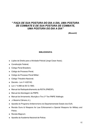 “ FAÇA DE SUA POSTURA DO DIA A DIA, UMA POSTURA
DE COMBATE E DE SUA POSTURA DE COMBATE,
UMA POSTURA DO DIA A DIA”
(Musashi)
BIBLIOGRAFIA
♦ Lições de Direito para a Atividade Policial (Jorge Cesar Assis);
♦ Constituição Federal;
♦ Código Penal Brasileiro;
♦ Código de Processo Penal;
♦ Código de Processo Penal Militar:
♦ Código Tributário Nacional;
♦ Decreto - Lei nº 4.657/42;
♦ Lei n.º 4.898 de 09.12.1965;
♦ Manual de Radiopatrulhamento da ROTA (PMESP);
♦ Manual de Abordagem da PMPE;
♦ Manual de Armamento, Munição e Tiro (1º Ten PMPE Wellingto
♦ ,n Bezerra Câmara Jr.);
♦ Apostila do Programa Antiterrorrismo do Departamentode Estado dos EUA;
♦ Revista Guns & Weapons for Law Enforcement e Special Weapons for Military and
Police;
♦ Revista Magnum;
♦ Apostila da Academia Nacional de Policia;
82
 