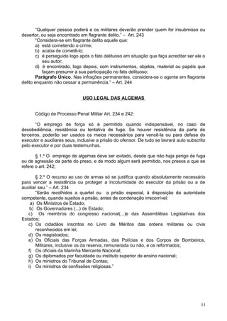 “Qualquer pessoa poderá e os militares deverão prender quem for insubmisso ou
desertor, ou seja encontrado em flagrante delito.” – Art. 243
“Considera-se em flagrante delito aquele que:
a) está cometendo o crime;
b) acaba de cometê-lo;
c) é perseguido logo após o fato delituoso em situação que faça acreditar ser ele o
seu autor;
d) é encontrado, logo depois, com instrumentos, objetos, material ou papéis que
façam presumir a sua participação no fato delituoso;
Parágrafo Único. Nas infrações permanentes, considera-se o agente em flagrante
delito enquanto não cessar a permanência.” – Art. 244
USO LEGAL DAS ALGEMAS
Código de Processo Penal Militar Art. 234 e 242:
“O emprego de força só é permitido quando indispensável, no caso de
desobediência, resistência ou tentativa de fuga. Se houver resistência da parte de
terceiros, poderão ser usados os meios necessários para vencê-la ou para defesa do
executor e auxiliares seus, inclusive a prisão do ofensor. De tudo se lavrará auto subscrito
pelo executor e por duas testemunhas.
§ 1.º O emprego de algemas deve ser evitado, desde que não haja perigo de fuga
ou de agressão da parte do preso, e de modo algum será permitido, nos presos a que se
refere o art. 242;
§ 2.º O recurso ao uso de armas só se justifica quando absolutamente necessário
para vencer a resistência ou proteger a incolumidade do executor da prisão ou a de
auxiliar seu.” – Art. 234
“Serão recolhidos a quartel ou a prisão especial, à disposição da autoridade
competente, quando sujeitos a prisão, antes de condenação irrecorrível:
a) Os Ministros de Estado;
b) Os Governadores (...) de Estado;
c) Os membros do congresso nacional(...)e das Assembléias Legislativas dos
Estados;
c) Os cidadãos inscritos no Livro de Méritos das ordens militares ou civis
reconhecidos em lei;
d) Os magistrados;
e) Os Oficiais das Forças Armadas, das Polícias e dos Corpos de Bombeiros,
Militares, inclusive os da reserva, remunerada ou não, e os reformados;
f) Os oficiais da Marinha Mercante Nacional;
g) Os diplomados por faculdade ou instituto superior de ensino nacional;
h) Os ministros do Tribunal de Contas;
i) Os ministros de confissões religiosas.”
11
 