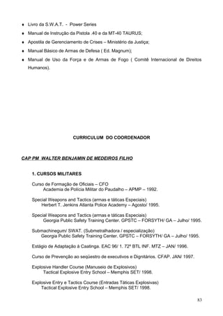 ♦ Livro da S.W.A.T. - Power Series
♦ Manual de Instrução da Pistola .40 e da MT-40 TAURUS;
♦ Apostila de Gerenciamento de Crises – Ministério da Justiça;
♦ Manual Básico de Armas de Defesa ( Ed. Magnum);
♦ Manual de Uso da Força e de Armas de Fogo ( Comitê Internacional de Direitos
Humanos).
CURRICULUM DO COORDENADOR
CAP PM WALTER BENJAMIN DE MEDEIROS FILHO
1. CURSOS MILITARES
Curso de Formação de Oficiais – CFO
Academia de Polícia Militar do Paudalho – APMP – 1992.
Special Weapons and Tactics (armas e táticas Especiais)
Herbert T. Jenkins Atlanta Police Academy – Agosto/ 1995.
Special Weapons and Tactics (armas e táticas Especiais)
Georgia Public Safety Training Center. GPSTC – FORSYTH/ GA – Julho/ 1995.
Submachinegum/ SWAT. (Submetralhadora / especialização)
Georgia Public Safety Training Center. GPSTC – FORSYTH/ GA – Julho/ 1995.
Estágio de Adaptação à Caatinga. EAC 96/ 1. 72º BTL INF. MTZ – JAN/ 1996.
Curso de Prevenção ao seqüestro de executivos e Dignitários. CFAP. JAN/ 1997.
Explosive Handler Course (Manuseio de Explosivos)
Tactical Explosive Entry School – Memphis SET/ 1998.
Explosive Entry e Tactics Course (Entradas Táticas Explosivas)
Tactical Explosive Entry School – Memphis SET/ 1998.
83
 
