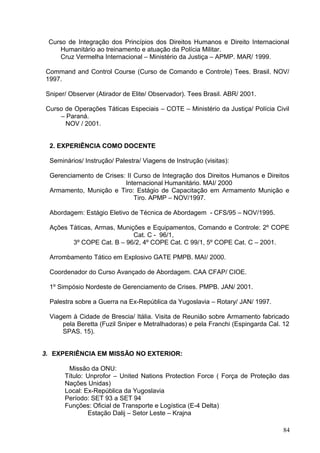 Curso de Integração dos Princípios dos Direitos Humanos e Direito Internacional
Humanitário ao treinamento e atuação da Polícia Militar.
Cruz Vermelha Internacional – Ministério da Justiça – APMP. MAR/ 1999.
Command and Control Course (Curso de Comando e Controle) Tees. Brasil. NOV/
1997.
Sniper/ Observer (Atirador de Elite/ Observador). Tees Brasil. ABR/ 2001.
Curso de Operações Táticas Especiais – COTE – Ministério da Justiça/ Polícia Civil
– Paraná.
NOV / 2001.
2. EXPERIÊNCIA COMO DOCENTE
Seminários/ Instrução/ Palestra/ Viagens de Instrução (visitas):
Gerenciamento de Crises: II Curso de Integração dos Direitos Humanos e Direitos
Internacional Humanitário. MAI/ 2000
Armamento, Munição e Tiro: Estágio de Capacitação em Armamento Munição e
Tiro. APMP – NOV/1997.
Abordagem: Estágio Eletivo de Técnica de Abordagem - CFS/95 – NOV/1995.
Ações Táticas, Armas, Munições e Equipamentos, Comando e Controle: 2º COPE
Cat. C - 96/1,
3º COPE Cat. B – 96/2, 4º COPE Cat. C 99/1, 5º COPE Cat. C – 2001.
Arrombamento Tático em Explosivo GATE PMPB. MAI/ 2000.
Coordenador do Curso Avançado de Abordagem. CAA CFAP/ CIOE.
1º Simpósio Nordeste de Gerenciamento de Crises. PMPB. JAN/ 2001.
Palestra sobre a Guerra na Ex-República da Yugoslavia – Rotary/ JAN/ 1997.
Viagem à Cidade de Brescia/ Itália. Visita de Reunião sobre Armamento fabricado
pela Beretta (Fuzil Sniper e Metralhadoras) e pela Franchi (Espingarda Cal. 12
SPAS. 15).
3. EXPERIÊNCIA EM MISSÃO NO EXTERIOR:
Missão da ONU:
Título: Unprofor – United Nations Protection Force ( Força de Proteção das
Nações Unidas)
Local: Ex-República da Yugoslavia
Período: SET 93 a SET 94
Funções: Oficial de Transporte e Logística (E-4 Delta)
Estação Dalij – Setor Leste – Krajna
84
 