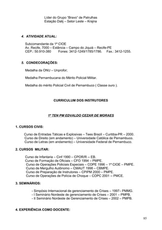 Líder do Grupo “Bravo” de Patrulhas
Estação Dalij – Setor Leste – Krajna
4. ATIVIDADE ATUAL:
Subcomandante da 1ª CIOE
Av. Recife, 7000 – Estância – Campo do Jiquiá – Recife-PE
CEP.: 50.910-380 Fones: 3412-1249/1785/1786. Fax.: 3412-1255.
5. CONDECORAÇÕES:
Medalha da ONU – Unprofor;
Medalha Pernambucana do Mérito Policial Militar.
Medalha do mérito Policial Civil de Pernambuco ( Classe ouro ).
CURRICULUM DOS INSTRUTORES
1º TEN PM EDVALDO CEZAR DE MORAES
1. CURSOS CIVIS:
Curso de Entradas Táticas e Explosivas – Tees Brazil – Curitiba-PR – 2000.
Curso de Direito (em andamento) – Universidade Católica de Pernambuco.
Curso de Letras (em andamento) – Universidade Federal de Pernambuco.
2. CURSOS MILITAR:
Curso de Infantaria – Cinf 1990 – CPOR/R -- EB.
Curso de Formação de Oficiais – CFO 1994 – PMPE.
Curso de Operações Policiais Especiais – COPE 1996 – 1ª CIOE – PMPE.
Curso de Mergulho Autônomo – CMAUT 1998 – CBMPE.
Curso de Preparação de Instrutores – CPIPM 2000 – PMPE.
Curso de Operações de Polícia de Choque – COPC 2001 -- PMCE.
3. SEMINÁRIOS:
- Simpósio Internacional de gerenciamento de Crises – 1997– PMMG.
- I Seminário Nordeste de gerenciamento de Crises – 2001 – PMPB.
- II Seminário Nordeste de Gerenciamento de Crises – 2002 – PMPB.
4. EXPERIÊNCIA COMO DOCENTE:
85
 