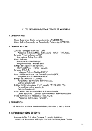 2º TEN PM IVANILDO CESAR TORRES DE MEDEIROS
1. CURSOS CIVIS:
Curso Superior de Direito (em andamento) UNIVERSO-PE.
Curso de Pós Graduação em Capacitação Pedagogica. UFRPE/99.
2. CURSOS MILITAR:
Curso de Formação de Oficiais - CFO
Academia de Polícia Militar do Paudalho – APMP – 1995/1997.
Curso de Primeiros Socorros/RCP
International Safety Council/96.
Curso de Rapel.
Miami Dade Fire Academy/97
Hollywood Police – Florida -EUA.
Estágio de Segurança de Dignitário.
Hollywood Police – Florida –EUA/97.
Curso de S.W.A. T.
Hollywood Police – Florida –EUA/97
Curso de Maneabilidade com Bastão Expansivo (ASP).
Hollywood Police – Florida –EUA/97
Estágio de Adaptação à Caatinga.
72º Batalhão de Infantaria de Petrolina/99.
Exército Brasileiro/99
Estágio de Manutenção de 1º e 2º escalão FZ 7,62 M964 FAL.
Parque Regional de Manuteção.
Exército Brasileiro/99
Curso Básico de Atendimento Pré Hospitalar (CBAPH)
Centro de Ensino / Corpo de Bombeiro Militar de Pernambuco/00
Curso de Operações Táticas Especiais.(COTE)
Academia de Polícia do Paraná/01.
3. SEMINÁRIOS:
- II Seminário Nordeste de Gerenciamento de Crises – 2002 – PMPB.
4. EXPERIÊNCIA COMO DOCENTE:
Instrutor de Tiro Policial do Curso de Formação de Oficiais
Instrutor de Armamento e Munição do Curso de Formação de Oficiais
88
 