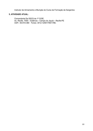 Instrutor de Armamento e Munição do Curso de Formação de Sargentos
5. ATIVIDADE ATUAL:
Comandante Da SSCS da 1ª CIOE.
Av. Recife, 7000 – Estância – Campo do Jiquiá – Recife-PE
CEP.: 50.910-380 Fones: 3412-1249/1785/1786.
89
 