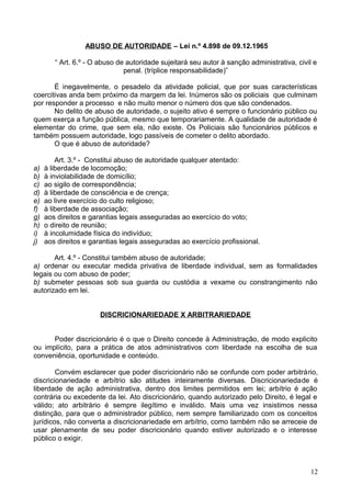 ABUSO DE AUTORIDADE – Lei n.º 4.898 de 09.12.1965
“ Art. 6.º - O abuso de autoridade sujeitará seu autor à sanção administrativa, civil e
penal. (tríplice responsabilidade)”
É inegavelmente, o pesadelo da atividade policial, que por suas características
coercitivas anda bem próximo da margem da lei. Inúmeros são os policiais que culminam
por responder a processo e não muito menor o número dos que são condenados.
No delito de abuso de autoridade, o sujeito ativo é sempre o funcionário público ou
quem exerça a função pública, mesmo que temporariamente. A qualidade de autoridade é
elementar do crime, que sem ela, não existe. Os Policiais são funcionários públicos e
também possuem autoridade, logo passíveis de cometer o delito abordado.
O que é abuso de autoridade?
Art. 3.º - Constitui abuso de autoridade qualquer atentado:
a) à liberdade de locomoção;
b) à inviolabilidade de domicílio;
c) ao sigilo de correspondência;
d) à liberdade de consciência e de crença;
e) ao livre exercício do culto religioso;
f) à liberdade de associação;
g) aos direitos e garantias legais asseguradas ao exercício do voto;
h) o direito de reunião;
i) à incolumidade física do indivíduo;
j) aos direitos e garantias legais asseguradas ao exercício profissional.
Art. 4.º - Constitui também abuso de autoridade;
a) ordenar ou executar medida privativa de liberdade individual, sem as formalidades
legais ou com abuso de poder;
b) submeter pessoas sob sua guarda ou custódia a vexame ou constrangimento não
autorizado em lei.
DISCRICIONARIEDADE X ARBITRARIEDADE
Poder discricionário é o que o Direito concede à Administração, de modo explicito
ou implícito, para a prática de atos administrativos com liberdade na escolha de sua
conveniência, oportunidade e conteúdo.
Convém esclarecer que poder discricionário não se confunde com poder arbitrário,
discricionariedade e arbítrio são atitudes inteiramente diversas. Discricionariedade é
liberdade de ação administrativa, dentro dos limites permitidos em lei; arbítrio é ação
contrária ou excedente da lei. Ato discricionário, quando autorizado pelo Direito, é legal e
válido; ato arbitrário é sempre ilegítimo e inválido. Mais uma vez insistimos nessa
distinção, para que o administrador público, nem sempre familiarizado com os conceitos
jurídicos, não converta a discricionariedade em arbítrio, como também não se arreceie de
usar plenamente de seu poder discricionário quando estiver autorizado e o interesse
público o exigir.
12
 