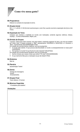 7
             Como vive nossa gente?


90. Preparativos
   Elaborar os cartazes da exposição do tema.

91. Oração Inicial
   Mt 5, 1-11 e Mt 25, 31-46 (As bem-aventuranças e Juízo final, quando ocorrerá a separação dos bons e dos
   maus)

92. Exposição do Tema
   Cartazes que mostram a realidade do mundo com ilustrações, contendo algumas violência, tristeza,
   injustiça... e outras solidariedade, alegria, paz...

93. Divisão de Grupos
   4 grupos: Cada grupo deve encenar uma peça teatral, mostrando aspectos do bem e do mal que existem
   em nosso meio. 2 grupos encenam o “Mal”, representando VIOLÊNCIA e INJUSTIÇA e 2 encenam o
   “Bem”, representando SOLIDARIEDADE E PAZ.
   Em relação aos acontecimentos maléficos, tem-se as perguntas:
   • O mundo está violento. O que provoca esta ferocidade no mundo e conseqüentemente no nosso país?
       (VIOLÊNCIA)
   • Há injustiça no mundo? O que lhe faz ter esta resposta? (INJUSTIÇA)
   Em relação aos acontecimentos benéficos, tem-se as perguntas:
   • Somos omissos aos nossos irmãos que sofrem? Por quê? (SOLIDARIEDADE)
   • O que realmente falta para a realização da paz tão falada? (PAZ)

94. Dinâmica
   Não há.

95. Plenária
   Apresentação Teatral

96. Extras
   Entrega de mensagens;
   Avisos;
   Aniversariantes.

97. Oração Final
   Texto reflexivo: O homem

98. Músicas Sugeridas
   “10 soldados para batalha”.

Anotações




                                                    10                                       Crisma Tambaú
 