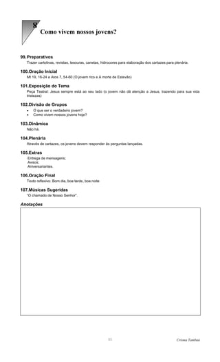 8
             Como vivem nossos jovens?


99. Preparativos
   Trazer cartolinas, revistas, tesouras, canetas, hidrocores para elaboração dos cartazes para plenária.

100.Oração Inicial
   Mt 19, 16-24 e Atos 7, 54-60 (O jovem rico e A morte de Estevão)

101.Exposição do Tema
   Peça Teatral: Jesus sempre está ao seu lado (o jovem não dá atenção a Jesus, trazendo para sua vida
   tristezas)

102.Divisão de Grupos
   •   O que ser o verdadeiro jovem?
   •   Como vivem nossos jovens hoje?

103.Dinâmica
   Não há.

104.Plenária
   Através de cartazes, os jovens devem responder às perguntas lançadas.

105.Extras
   Entrega de mensagens;
   Avisos;
   Aniversariantes.

106.Oração Final
   Texto reflexivo: Bom dia, boa tarde, boa noite

107.Músicas Sugeridas
   “O chamado de Nosso Senhor”.

Anotações




                                                      11                                         Crisma Tambaú
 