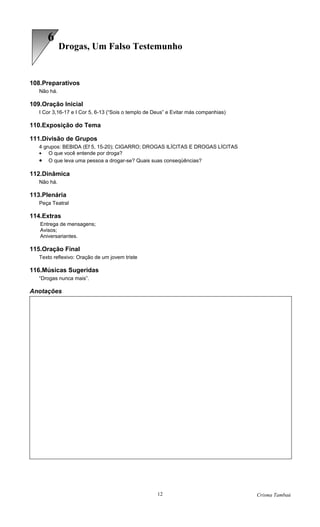9
             Drogas, Um Falso Testemunho


108.Preparativos
   Não há.

109.Oração Inicial
   I Cor 3,16-17 e I Cor 5, 6-13 (“Sois o templo de Deus” e Evitar más companhias)

110.Exposição do Tema

111.Divisão de Grupos
   4 grupos: BEBIDA (Ef 5, 15-20); CIGARRO; DROGAS ILÍCITAS E DROGAS LÍCITAS
   • O que você entende por droga?
   • O que leva uma pessoa a drogar-se? Quais suas conseqüências?

112.Dinâmica
   Não há.

113.Plenária
   Peça Teatral

114.Extras
   Entrega de mensagens;
   Avisos;
   Aniversariantes.

115.Oração Final
   Texto reflexivo: Oração de um jovem triste

116.Músicas Sugeridas
   “Drogas nunca mais”.

Anotações




                                                     12                              Crisma Tambaú
 