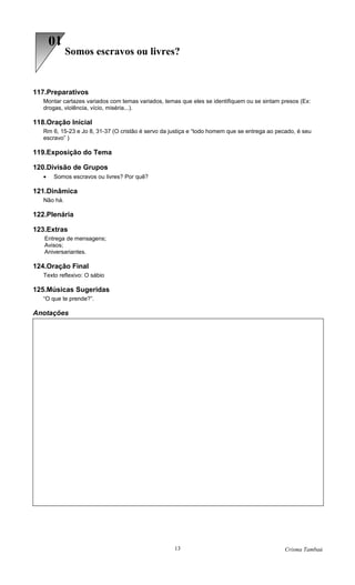 10
             Somos escravos ou livres?


117.Preparativos
   Montar cartazes variados com temas variados, temas que eles se identifiquem ou se sintam presos (Ex:
   drogas, violência, vício, miséria...).

118.Oração Inicial
   Rm 6, 15-23 e Jo 8, 31-37 (O cristão é servo da justiça e “todo homem que se entrega ao pecado, é seu
   escravo” )

119.Exposição do Tema

120.Divisão de Grupos
   •   Somos escravos ou livres? Por quê?

121.Dinâmica
   Não há.

122.Plenária

123.Extras
   Entrega de mensagens;
   Avisos;
   Aniversariantes.

124.Oração Final
   Texto reflexivo: O sábio

125.Músicas Sugeridas
   “O que te prende?”.

Anotações




                                                    13                                        Crisma Tambaú
 