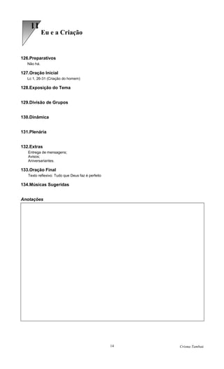 11
             Eu e a Criação


126.Preparativos
   Não há.

127.Oração Inicial
   Lc 1, 26-31 (Criação do homem)

128.Exposição do Tema


129.Divisão de Grupos


130.Dinâmica


131.Plenária


132.Extras
   Entrega de mensagens;
   Avisos;
   Aniversariantes.

133.Oração Final
   Texto reflexivo: Tudo que Deus faz é perfeito

134.Músicas Sugeridas


Anotações




                                                   14   Crisma Tambaú
 