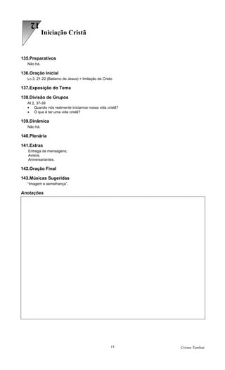 12
             Iniciação Cristã


135.Preparativos
   Não há.

136.Oração Inicial
   Lc 3, 21-22 (Batismo de Jesus) + Imitação de Cristo

137.Exposição do Tema

138.Divisão de Grupos
   At 2, 37-39
   • Quando nós realmente iniciamos nossa vida cristã?
   • O que é ter uma vida cristã?

139.Dinâmica
   Não há.

140.Plenária

141.Extras
   Entrega de mensagens;
   Avisos;
   Aniversariantes.

142.Oração Final

143.Músicas Sugeridas
   “Imagem e semelhança”.

Anotações




                                                     15   Crisma Tambaú
 