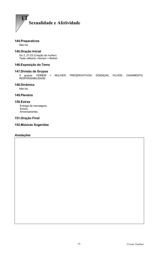 13
             Sexualidade e Afetividade


144.Preparativos
   Não há.

145.Oração Inicial
   Gn 2, 21-23 (Criação da mulher)
   Texto reflexivo: Homem = Mulher

146.Exposição do Tema

147.Divisão de Grupos
   4 grupos: HOMEM         =   MULHER;   PRESERVATIVOS;   DOENÇAS,   FILHOS;   CASAMENTO,
   RESPONSABILIDADE.

148.Dinâmica
   Não há.

149.Plenária

150.Extras
   Entrega de mensagens;
   Avisos;
   Aniversariantes.

151.Oração Final

152.Músicas Sugeridas


Anotações




                                             16                                Crisma Tambaú
 