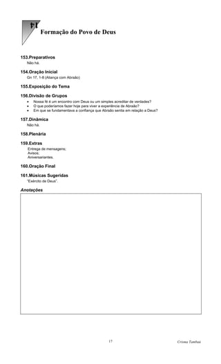 14
             Formação do Povo de Deus


153.Preparativos
   Não há.

154.Oração Inicial
   Gn 17, 1-8 (Aliança com Abraão)

155.Exposição do Tema

156.Divisão de Grupos
   •   Nossa fé é um encontro com Deus ou um simples acreditar de verdades?
   •   O que poderíamos fazer hoje para viver a experiência de Abraão?
   •   Em que se fundamentava a confiança que Abraão sentia em relação a Deus?

157.Dinâmica
   Não há.

158.Plenária

159.Extras
   Entrega de mensagens;
   Avisos;
   Aniversariantes.

160.Oração Final

161.Músicas Sugeridas
   “Exército de Deus”.

Anotações




                                                 17                              Crisma Tambaú
 