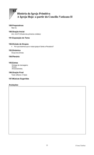 18
             História da Igreja Primitiva
             A Igreja Hoje: a partir do Concílio Vaticano II


189.Preparativos
   Não há.

190.Oração Inicial
   At 2, 42-47 (Virtude dos primeiros cristãos)

191.Exposição do Tema


192.Divisão de Grupos
   •   Por que dizemos que a nossa igreja é Santa e Pecadora?

193.Dinâmica
   Grupo de animais

194.Plenária


195.Extras
   Entrega de mensagens;
   Avisos;
   Aniversariantes.

196.Oração Final
   Texto reflexivo: O tijolo

197.Músicas Sugeridas


Anotações




                                                  22            Crisma Tambaú
 