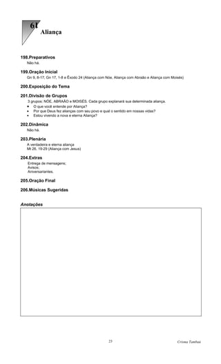 19
             Aliança


198.Preparativos
   Não há.

199.Oração Inicial
   Gn 9, 8-17; Gn 17, 1-8 e Êxodo 24 (Aliança com Nóe, Aliança com Abraão e Aliança com Moisés)

200.Exposição do Tema

201.Divisão de Grupos
   3 grupos: NÓE, ABRAÃO e MOISÉS. Cada grupo explanará sua determinada aliança.
   •   O que você entende por Aliança?
   • Por que Deus fez alianças com seu povo e qual o sentido em nossas vidas?
   • Estou vivendo a nova e eterna Aliança?

202.Dinâmica
   Não há.

203.Plenária
   A verdadeira e eterna aliança
   Mt 26, 19-29 (Aliança com Jesus)

204.Extras
   Entrega de mensagens;
   Avisos;
   Aniversariantes.

205.Oração Final

206.Músicas Sugeridas


Anotações




                                                   23                                      Crisma Tambaú
 