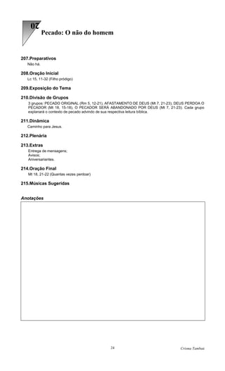 20
             Pecado: O não do homem


207.Preparativos
   Não há.

208.Oração Inicial
   Lc 15, 11-32 (Filho pródigo)

209.Exposição do Tema

210.Divisão de Grupos
   3 grupos: PECADO ORIGINAL (Rm 5, 12-21), AFASTAMENTO DE DEUS (Mt 7, 21-23), DEUS PERDOA O
   PECADOR (Mt 18, 15-18), O PECADOR SERÁ ABANDONADO POR DEUS (Mt 7, 21-23). Cada grupo
   explanará o contexto de pecado advindo de sua respectiva leitura bíblica.

211.Dinâmica
   Caminho para Jesus.

212.Plenária

213.Extras
   Entrega de mensagens;
   Avisos;
   Aniversariantes.

214.Oração Final
   Mt 18, 21-22 (Quantas vezes perdoar)

215.Músicas Sugeridas


Anotações




                                            24                                  Crisma Tambaú
 