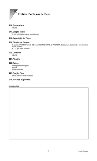21
             Profeta: Porta voz de Deus


216.Preparativos
   Não há.

217.Oração Inicial
   Dt 18, 9-22 (Adivinhação e profetismo)

218.Exposição do Tema

219.Divisão de Grupos
   3 grupos: OS PROFETAS, OS FALSOS PROFETAS, O PROFETA. Cada grupo explanará o seu contexto
   sobre profetas.
   • O que é ser profeta?

220.Dinâmica
   Não há.

221.Plenária

222.Extras
   Entrega de mensagens;
   Avisos;
   Aniversariantes.

223.Oração Final
   Texto reflexivo: Pote rachado

224.Músicas Sugeridas


Anotações




                                            25                                  Crisma Tambaú
 