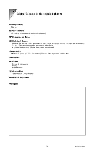 22
             Maria: Modelo de fidelidade à aliança


225.Preparativos
   Não há.

226.Oração Inicial
   Mt 1, 26-38 (Anunciação do nascimento de Jesus)

227.Exposição do Tema

228.Divisão de Grupos
   3 grupos: MAGNIFICAT (Lc 1, 46-55), NASCIMENTO DE JESUS (Lc 2, 6-14) e JESUS AOS 12 ANOS (Lc
   2, 41-51). Cada grupo explanará o seu contexto sobre Maria.
   • Qual o significado do “SIM” de Maria para a humanidade?

229.Dinâmica
   Mostrar um quadro que busque a lembrança de uma mãe, objetivando lembrar Maria.

230.Plenária

231.Extras
   Entrega de mensagens;
   Avisos;
   Aniversariantes.

232.Oração Final
   Texto reflexivo: A força do amor

233.Músicas Sugeridas


Anotações




                                                     26                              Crisma Tambaú
 