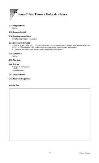 23
             Jesus Cristo: Pessoa e fiador da aliança


234.Preparativos
   Não há.

235.Oração Inicial

236.Exposição do Tema
   (Junção dos principais versículos)

237.Divisão de Grupos
   5 grupos: HUMILDADE (Lc 2, 1-7), JUSTO (Mt 21, 12-13), AMIGO (Jo 11, 33-44), MISERICORDIOSO (Jo
   8, 1-11) e CORAJOSO (Lc 22, 39-46). Cada grupo explanará o seu contexto sobre Jesus.
   • Quem é Jesus para você e como você o testemunha em sua vida?

238.Dinâmica
   Não há.

239.Plenária

240.Extras
   Entrega de mensagens;
   Avisos;
   Aniversariantes.

241.Oração Final

242.Músicas Sugeridas


Anotações




                                               27                                    Crisma Tambaú
 