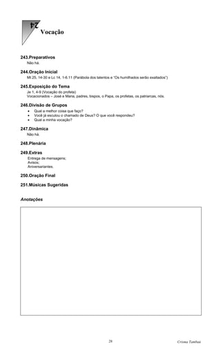 24
             Vocação


243.Preparativos
   Não há.

244.Oração Inicial
   Mt 25, 14-30 e Lc 14, 1-6.11 (Parábola dos talentos e “Os humilhados serão exaltados”)

245.Exposição do Tema
   Je 1, 4-9 (Vocação do profeta)
   Vocacionados – José e Maria, padres, bispos, o Papa, os profetas, os patriarcas, nós.

246.Divisão de Grupos
   •   Qual a melhor coisa que faço?
   •   Você já escutou o chamado de Deus? O que você respondeu?
   •   Qual a minha vocação?

247.Dinâmica
   Não há.

248.Plenária

249.Extras
   Entrega de mensagens;
   Avisos;
   Aniversariantes.

250.Oração Final

251.Músicas Sugeridas


Anotações




                                                     28                                     Crisma Tambaú
 