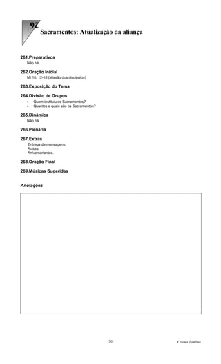 26
             Sacramentos: Atualização da aliança


261.Preparativos
   Não há.

262.Oração Inicial
   Mt 16, 12-18 (Missão dos discípulos)

263.Exposição do Tema

264.Divisão de Grupos
   •   Quem instituiu os Sacramentos?
   •   Quantos e quais são os Sacramentos?

265.Dinâmica
   Não há.

266.Plenária

267.Extras
   Entrega de mensagens;
   Avisos;
   Aniversariantes.

268.Oração Final

269.Músicas Sugeridas


Anotações




                                             30    Crisma Tambaú
 