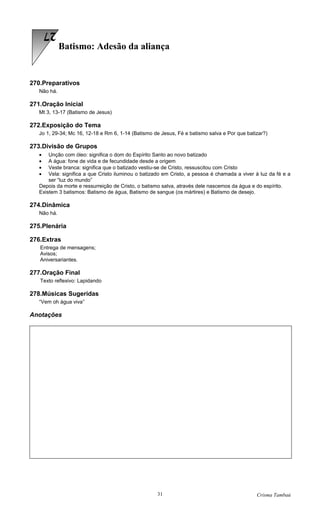 27
             Batismo: Adesão da aliança


270.Preparativos
   Não há.

271.Oração Inicial
   Mt 3, 13-17 (Batismo de Jesus)

272.Exposição do Tema
   Jo 1, 29-34; Mc 16, 12-18 e Rm 6, 1-14 (Batismo de Jesus, Fé e batismo salva e Por que batizar?)

273.Divisão de Grupos
   •   Unção com óleo: significa o dom do Espírito Santo ao novo batizado
   •   A água: fone de vida e de fecundidade desde a origem
   •   Veste branca: significa que o batizado vestiu-se de Cristo, ressuscitou com Cristo
   •   Vela: significa a que Cristo iluminou o batizado em Cristo, a pessoa é chamada a viver à luz da fé e a
       ser “luz do mundo”
   Depois da morte e ressurreição de Cristo, o batismo salva, através dele nascemos da água e do espírito.
   Existem 3 batismos: Batismo de água, Batismo de sangue (os mártires) e Batismo de desejo.

274.Dinâmica
   Não há.

275.Plenária

276.Extras
   Entrega de mensagens;
   Avisos;
   Aniversariantes.

277.Oração Final
   Texto reflexivo: Lapidando

278.Músicas Sugeridas
   “Vem oh água viva”

Anotações




                                                    31                                        Crisma Tambaú
 