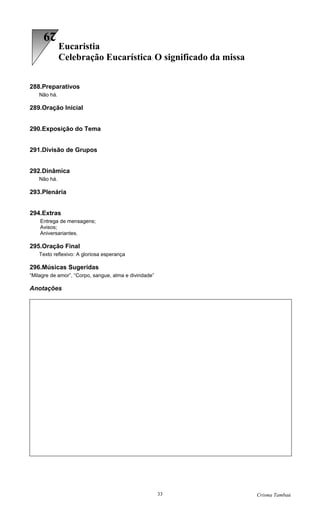 29
             Eucaristia
             Celebração Eucarística: O significado da missa


288.Preparativos
   Não há.

289.Oração Inicial


290.Exposição do Tema


291.Divisão de Grupos


292.Dinâmica
   Não há.

293.Plenária


294.Extras
    Entrega de mensagens;
    Avisos;
    Aniversariantes.

295.Oração Final
   Texto reflexivo: A gloriosa esperança

296.Músicas Sugeridas
“Milagre de amor”, “Corpo, sangue, alma e divindade”

Anotações




                                                       33     Crisma Tambaú
 