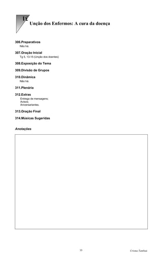 31
             Unção dos Enfermos: A cura da doença


306.Preparativos
   Não há.

307.Oração Inicial
   Tg 5, 13-15 (Unção dos doentes)

308.Exposição do Tema

309.Divisão de Grupos

310.Dinâmica
   Não há.

311.Plenária

312.Extras
   Entrega de mensagens;
   Avisos;
   Aniversariantes.

313.Oração Final

314.Músicas Sugeridas


Anotações




                                     35             Crisma Tambaú
 