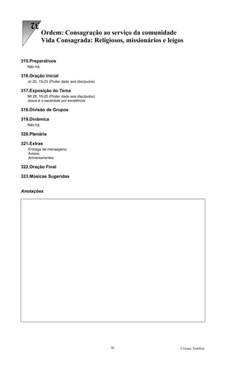 32
             Ordem: Consagração ao serviço da comunidade
             Vida Consagrada: Religiosos, missionários e leigos


315.Preparativos
   Não há.

316.Oração Inicial
   Jo 20, 19-23 (Poder dado aos discípulos)

317.Exposição do Tema
   Mt 28, 16-20 (Poder dado aos discípulos)
   Jesus é o sacerdote por excelência

318.Divisão de Grupos

319.Dinâmica
   Não há.

320.Plenária

321.Extras
   Entrega de mensagens;
   Avisos;
   Aniversariantes.

322.Oração Final

323.Músicas Sugeridas


Anotações




                                              36              Crisma Tambaú
 