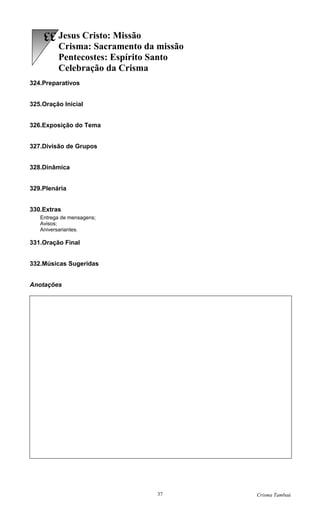 33   Jesus Cristo: Missão
         Crisma: Sacramento da missão
         Pentecostes: Espírito Santo
         Celebração da Crisma
324.Preparativos


325.Oração Inicial


326.Exposição do Tema


327.Divisão de Grupos


328.Dinâmica


329.Plenária


330.Extras
   Entrega de mensagens;
   Avisos;
   Aniversariantes.

331.Oração Final


332.Músicas Sugeridas


Anotações




                               37       Crisma Tambaú
 