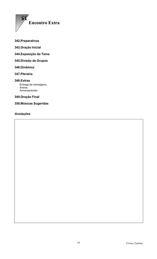 35
         Encontro Extra


342.Preparativos

343.Oração Inicial

344.Exposição do Tema

345.Divisão de Grupos

346.Dinâmica

347.Plenária

348.Extras
   Entrega de mensagens;
   Avisos;
   Aniversariantes.

349.Oração Final

350.Músicas Sugeridas


Anotações




                           39   Crisma Tambaú
 