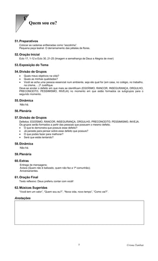 3
             Quem sou eu?


51. Preparativos
   Colocar as cadeiras enfileiradas como “escolinha”.
   Pequena peça teatral: O derramamento das pétalas de flores.

52. Oração Inicial
   Eclo 17, 1-12 e Eclo 30, 21-25 (Imagem e semelhança de Deus e Alegria de viver)

53. Exposição do Tema

54. Divisão de Grupos
   •  Quais meus objetivos na vida?
   •  Quais as minhas qualidades?
   •  Você se acha uma pessoa essencial num ambiente, seja ele qual for (em casa, no colégio, no trabalho,
      na crisma, ...)? Justifique.
   Deve-se anotar o defeito em que mais se identificam (EGOÍSMO, RANCOR, INSEGURANÇA, ORGULHO,
   PRECONCEITO, PESSIMISMO, INVEJA) no momento em que estão formados os subgrupos para o
   segundo momento.

55. Dinâmica
   Não há.

56. Plenária

57. Divisão de Grupos
   Defeitos: EGOÍSMO, RANCOR, INSEGURANÇA, ORGULHO, PRECONCEITO, PESSIMISMO, INVEJA.
   Os grupos serão formados a partir das pessoas que possuem o mesmo defeito.
   • O que te demonstra que possuis esse defeito?
   • Já paraste para pensar sobre esse defeito que possuis?
   • O que podes fazer para melhorar?
   • Será que estás tentando?

58. Dinâmica
   Não há.

59. Plenária

60. Extras
   Entrega de mensagens;
   Avisos (Quem não é batizado, quem não fez a 1ª comunhão);
   Aniversariantes.

61. Oração Final
   Texto reflexivo: Deus preferiu contar com você!

62. Músicas Sugeridas
   “Você tem um valor”, “Quem sou eu?”, “Nova vida, novo tempo”, “Como vai?”.

Anotações




                                                     5                                      Crisma Tambaú
 
