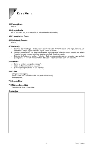 4
             Eu e o Outro


63. Preparativos
   Não há.

64. Oração Inicial
   Lc 10, 25-37 e I Jo 4, 7-21 (Parábola do bom samaritano e Caridade)

65. Exposição do Tema

66. Divisão de Grupos
   Não há.

67. Dinâmica
   •   Dinâmica do Guia-Cego – Cada pessoa escolherá outra, formando assim uma dupla. Primeiro, um
       deles será o “cego”, logo o outro será o guia. Depois se inverte.
   •   Dinâmica do Espelho – Em dupla, cada pessoa ficará de frente uma para outra. Primeiro, um será o
       “espelho”, ou seja, o que o outro fizer, este também fará. Depois se inverte.
   •   Dinâmica do Feitiço virou contra o Feiticeiro – Cada pessoa deverá anotar em um papel o que gostaria
       que a pessoa ao seu lado fizesse na hora. Só que é a própria pessoa é quem fará o escrito.

68. Plenária
   •   Como se sentiram sem poder enxergar?
   •   Vocês confiavam mesmo no seu guia?
   •   É difícil confiar plenamente no seu próximo?

69. Extras
   Entrega de mensagens;
   Avisos (Quem não é batizado, quem não fez a 1ª comunhão);
   Aniversariantes.

70. Oração Final

71. Músicas Sugeridas
   “Eu preciso de você”, “Obra nova”.

Anotações




                                                      7                                      Crisma Tambaú
 
