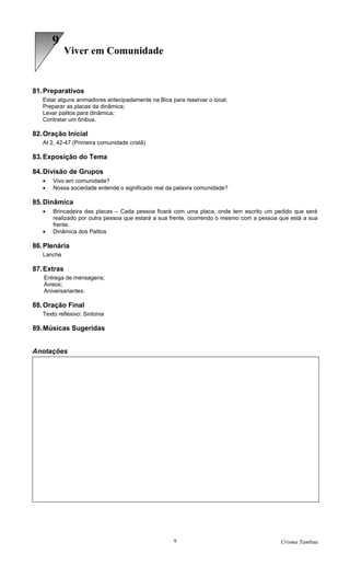 6
             Viver em Comunidade


81. Preparativos
   Estar alguns animadores antecipadamente na Bica para reservar o local;
   Preparar as placas da dinâmica;
   Levar palitos para dinâmica;
   Contratar um ônibus.

82. Oração Inicial
   At 2, 42-47 (Primeira comunidade cristã)

83. Exposição do Tema

84. Divisão de Grupos
   •   Vivo em comunidade?
   •   Nossa sociedade entende o significado real da palavra comunidade?

85. Dinâmica
   •   Brincadeira das placas – Cada pessoa ficará com uma placa, onde tem escrito um pedido que será
       realizado por outra pessoa que estará a sua frente, ocorrendo o mesmo com a pessoa que está a sua
       frente.
   •   Dinâmica dos Palitos

86. Plenária
   Lanche

87. Extras
   Entrega de mensagens;
   Avisos;
   Aniversariantes.

88. Oração Final
   Texto reflexivo: Sintonia

89. Músicas Sugeridas


Anotações




                                                    9                                     Crisma Tambaú
 