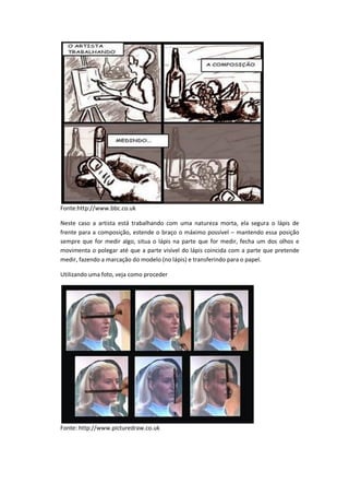 Fonte:http://www.bbc.co.uk
Neste caso a artista está trabalhando com uma natureza morta, ela segura o lápis de
frente para a composição, estende o braço o máximo possível – mantendo essa posição
sempre que for medir algo, situa o lápis na parte que for medir, fecha um dos olhos e
movimenta o polegar até que a parte visível do lápis coincida com a parte que pretende
medir, fazendo a marcação do modelo (no lápis) e transferindo para o papel.
Utilizando uma foto, veja como proceder
Fonte: http://www.picturedraw.co.uk
 